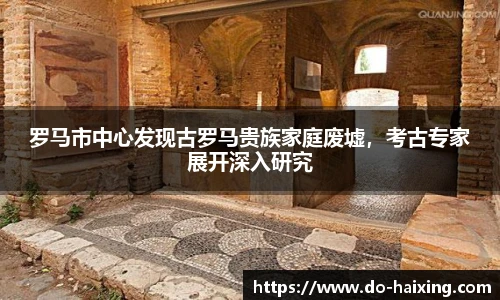 罗马市中心发现古罗马贵族家庭废墟，考古专家展开深入研究